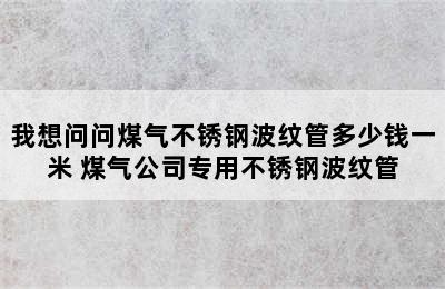 我想问问煤气不锈钢波纹管多少钱一米 煤气公司专用不锈钢波纹管